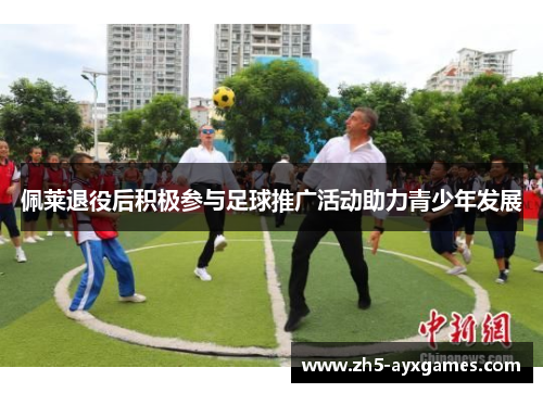 佩莱退役后积极参与足球推广活动助力青少年发展 佩莱退役后积极参与足球推广活动助力青少年发展