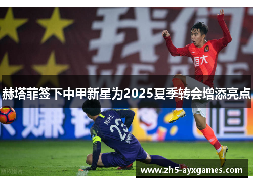 赫塔菲签下中甲新星为2025夏季转会增添亮点 赫塔菲签下中甲新星为2025夏季转会增添亮点